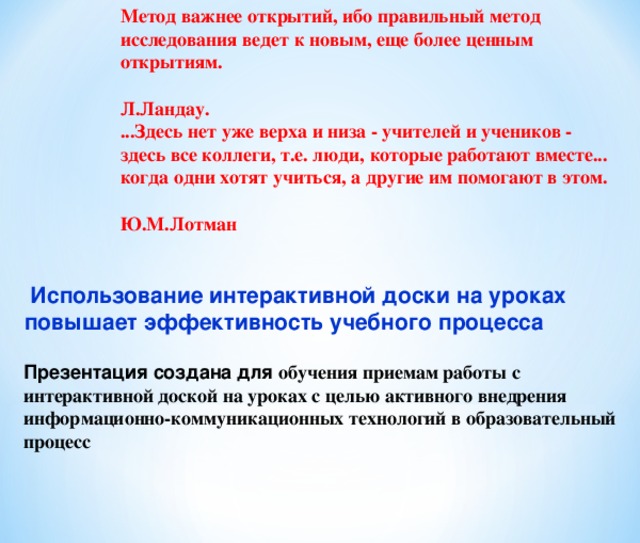 Метод важнее открытий, ибо правильный метод исследования ведет к новым, еще более ценным открытиям.  Л.Ландау. ...Здесь нет уже верха и низа - учителей и учеников - здесь все коллеги, т.е. люди, которые работают вместе... когда одни хотят учиться, а другие им помогают в этом.  Ю.М.Лотман   Использование интерактивной доски на уроках повышает эффективность учебного процесса Презентация создана для обучения приемам работы с интерактивной доской на уроках с целью активного внедрения информационно-коммуникационных технологий в образовательный процесс