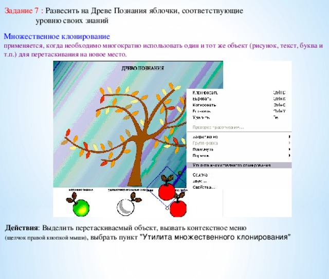 Задание 7 : Развесить на Древе Познания яблочки, соответствующие  уровню своих знаний Множественное клонирование применяется, когда необходимо многократно использовать один и тот же объект (рисунок, текст, буква и т.п.) для перетаскивания на новое место. Действия : Выделить перетаскиваемый объект, вызвать контекстное меню (щелчок правой кнопкой мыши) , выбрать пункт 