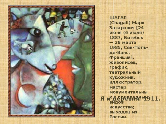 ШАГАЛ (Chagall) Марк Захарович [24 июня (6 июля) 1887, Витебск — 28 марта 1985, Сен-Поль-де-Ванс, Франция], живописец, график, театральный художник, иллюстратор, мастер монументальных и прикладных видов искусства; выходец из России. Я и деревня. 1911.