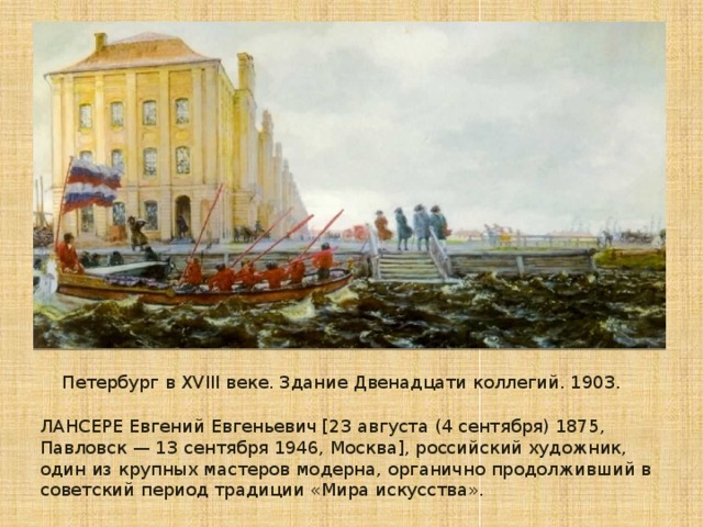 Петербург в XVIII веке. Здание Двенадцати коллегий. 1903. ЛАНСЕРЕ Евгений Евгеньевич [23 августа (4 сентября) 1875, Павловск — 13 сентября 1946, Москва], российский художник, один из крупных мастеров модерна, органично продолживший в советский период традиции «Мира искусства».