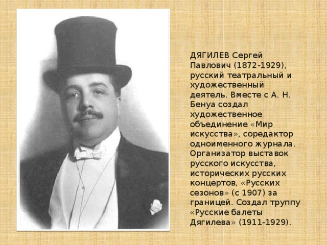 ДЯГИЛЕВ Сергей Павлович (1872-1929), русский театральный и художественный деятель. Вместе с А. Н. Бенуа создал художественное объединение «Мир искусства», соредактор одноименного журнала. Организатор выставок русского искусства, исторических русских концертов, «Русских сезонов» (с 1907) за границей. Создал труппу «Русские балеты Дягилева» (1911-1929).