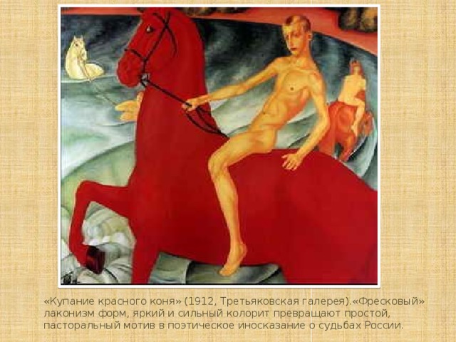 «Купание красного коня» (1912, Третьяковская галерея).«Фресковый» лаконизм форм, яркий и сильный колорит превращают простой, пасторальный мотив в поэтическое иносказание о судьбах России.