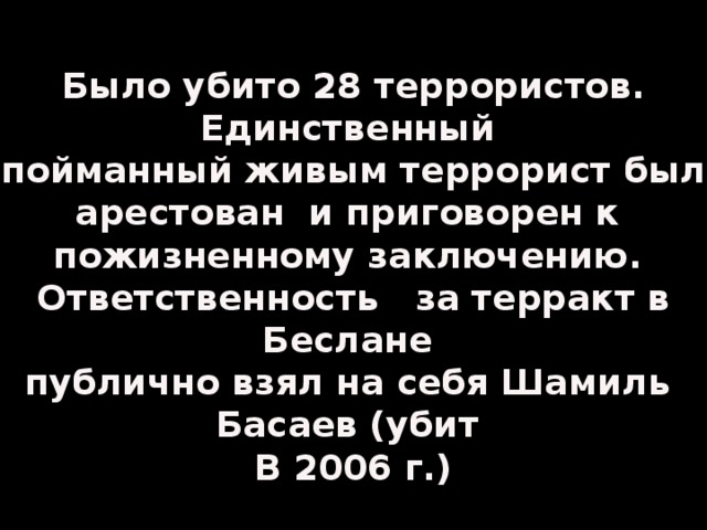 Было убито 28 террористов. Единственный пойманный живым террорист был арестован и приговорен к пожизненному заключению. Ответственность за терракт в Беслане публично взял на себя Шамиль Басаев (убит В 2006 г.)
