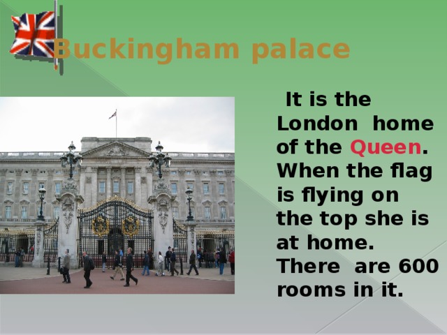 Buckingham palace  It is the London  home of the Queen . When the flag is flying on the top she is at home. There  are 600 rooms in it.