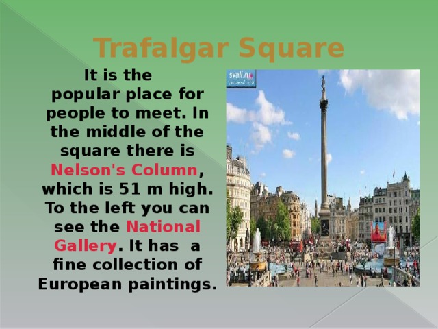 Trafalgar Square   It is the  popular place for people to meet. In the middle of the square there is Nelson's Column , which is 51 m high. To the left you can see the  National Gallery . It has  a fine collection of European paintings.