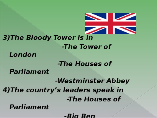 3)The Bloody Tower  is in                           -The Tower of London                         -The Houses of Parliament                        -Westminster Abbey 4)The country’s leaders speak in                             -The Houses of Parliament                            -Big Ben                         - Buckingham palace