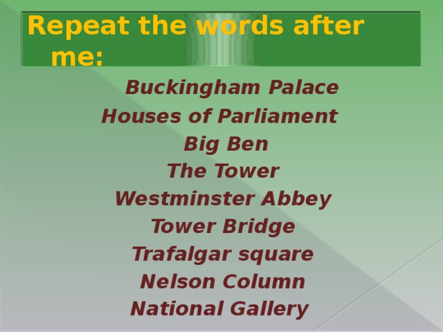Repeat the words after me:  Buckingham Palace Houses of Parliament  Big Ben  The Tower  Westminster Abbey  Tower Bridge  Trafalgar square  Nelson Column National Gallery