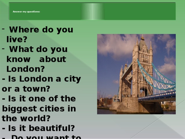 Answer my questions:      Where do you live?  What do you know about London? - Is London a city or a town? - Is it one of the biggest cities in the world? - Is it beautiful? - Do you want to visit   London?