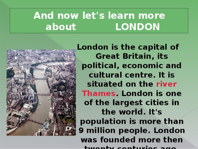 And now let's learn more about LONDON London is the capital of Great Britain, its political, economic and cultural centre. It is situated on the river Thames . London is one of the largest cities in the world. It's population is more than 9 million people. London was founded more then twenty centuries ago.