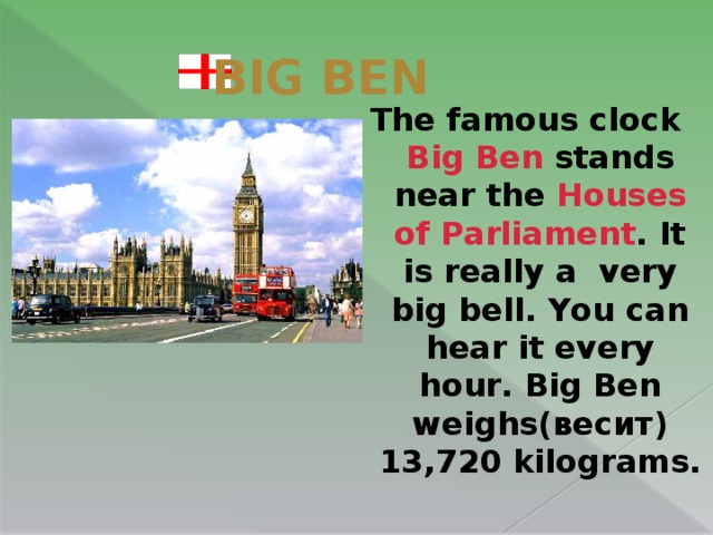 BIG BEN The famous clock Big Ben stands near the Houses of Parliament . It  is really a very big bell. You can hear it every hour. Big Ben weighs(весит) 13,720 kilograms.