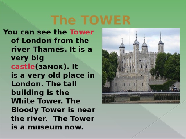 The TOWER You can see the Tower of London from the river Thames. It is a very big castle (замок). It is a very old place in London. The tall building is the White Tower. The Bloody Tower is near the river. The Tower is a museum now.