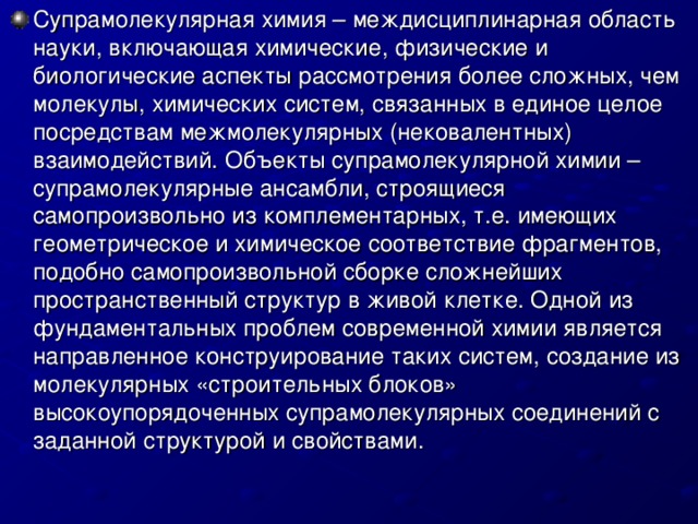 Супрамолекулярная химия – междисциплинарная область науки, включающая химические, физические и биологические аспекты рассмотрения более сложных, чем молекулы, химических систем, связанных в единое целое посредствам межмолекулярных (нековалентных) взаимодействий. Объекты супрамолекулярной химии – супрамолекулярные ансамбли, строящиеся самопроизвольно из комплементарных, т.е. имеющих геометрическое и химическое соответствие фрагментов, подобно самопроизвольной сборке сложнейших пространственный структур в живой клетке. Одной из фундаментальных проблем современной химии является направленное конструирование таких систем, создание из молекулярных «строительных блоков» высокоупорядоченных супрамолекулярных соединений с заданной структурой и свойствами.