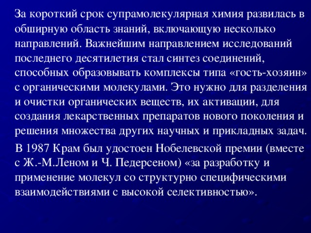 За короткий срок супрамолекулярная химия развилась в обширную область знаний, включающую несколько направлений. Важнейшим направлением исследований последнего десятилетия стал синтез соединений, способных образовывать комплексы типа «гость-хозяин» с органическими молекулами. Это нужно для разделения и очистки органических веществ, их активации, для создания лекарственных препаратов нового поколения и решения множества других научных и прикладных задач.  В 1987 Крам был удостоен Нобелевской премии (вместе с Ж.-М.Леном и Ч. Педерсеном) «за разработку и применение молекул со структурно специфическими взаимодействиями с высокой селективностью».