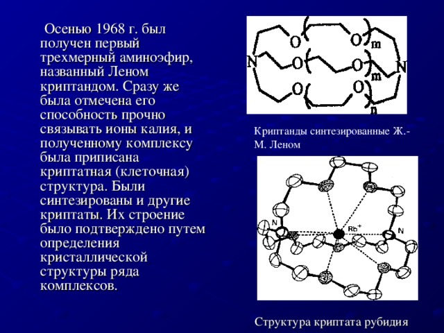 Осенью 1968 г. был получен первый трехмерный аминоэфир, названный Леном криптандом. Сразу же была отмечена его способность прочно связывать ионы калия, и полученному комплексу была приписана криптатная (клеточная) структура. Были синтезированы и другие криптаты. Их строение было подтверждено путем определения кристаллической структуры ряда комплексов. Криптанды синтезированные Ж.-М. Леном Структура криптата рубидия