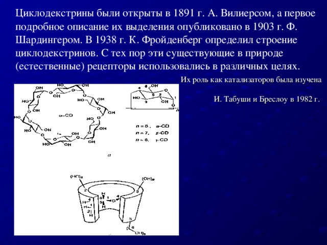 Циклодекстрины были открыты в 1891 г. А. Вилиерсом, а первое подробное описание их выделения опубликовано в 1903 г. Ф. Шардингером. В 1938 г. К. Фройденберг определил строение циклодекстринов. С тех пор эти существующие в природе (естественные) рецепторы использовались в различных целях. Их роль как катализаторов была изучена И. Табуши и Бреслоу в 1982 г.