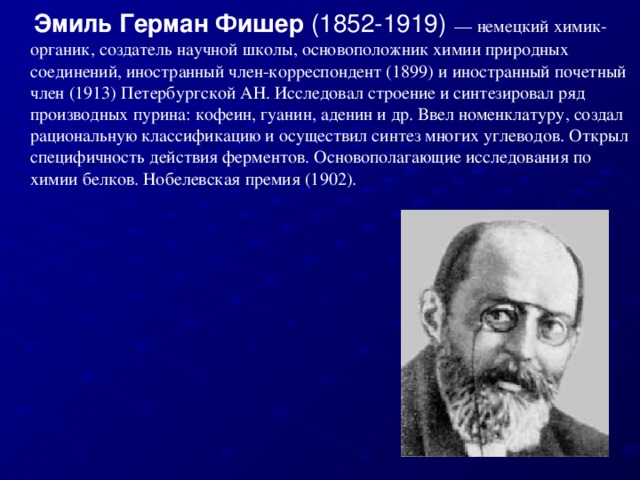 Эмиль Герман Фишер  (1852-1919)  — немецкий химик-органик, создатель научной школы, основоположник химии природных соединений, иностранный член-корреспондент (1899) и иностранный почетный член (1913) Петербургской АН. Исследовал строение и синтезировал ряд производных пурина: кофеин, гуанин, аденин и др. Ввел номенклатуру, создал рациональную классификацию и осуществил синтез многих углеводов. Открыл специфичность действия ферментов. Основополагающие исследования по химии белков. Нобелевская премия (1902).