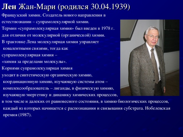 Лен  Жан-Мари (родился 30. 04 .1939) Французский химик. Создатель нового направления в естествознании – супрамолекулярной химии. Термин «супрамолекулярная химия» был введен в 1978 г. для отличия от молекулярной (органической) химии. В трактовке Лена молекулярная химия управляет  ковалентными связями, тогда как супрамолекулярная химия – «химия за пределами молекулы». Корнями супрамолекулярная химия уходит в синтетическую органическую химию,  координационную химию, изучающую системы атом –  комплексообразователь – лиганды, в физическую химию,  изучающую энергетику и динамику химических процессов, в том числе и далеких от равновесного состояния, в химию биологических процессов,  каждый из которых начинается с распознавания и связывания субстрата. Нобелевская  премия (1987).