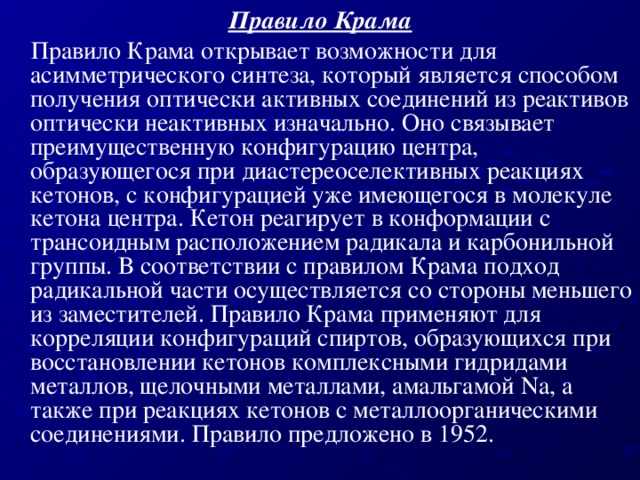 Правило Крама  Правило Крама открывает возможности для асимметрического синтеза, который является способом получения оптически активных соединений из реактивов оптически неактивных изначально. Оно связывает преимущественную конфигурацию центра, образующегося при диастереоселективных реакциях кетонов, с конфигурацией уже имеющегося в молекуле кетона центра. Кетон реагирует в конформации с трансоидным расположением радикала и карбонильной группы. В соответствии с правилом Крама подход радикальной части осуществляется со стороны меньшего из заместителей. Правило Крама применяют для корреляции конфигураций спиртов, образующихся при восстановлении кетонов комплексными гидридами металлов, щелочными металлами, амальгамой Na, а также при реакциях кетонов с металлоорганическими соединениями. Правило предложено в 1952.