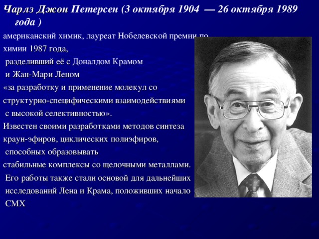 Чарлз Джон Петерсен (3 октября 1904  — 26 октября 1989 года )  американский химик, лауреат Нобелевской премии по химии  1987 года,  разделивший её с  Доналдом Крамом   и Жан-Мари Леном  «за разработку и применение молекул со структурно-специфическими взаимодействиями  с высокой селективностью». Известен своими разработками методов синтеза  краун-эфиров, циклических полиэфиров,  способных образовывать стабильные комплексы со щелочными металлами.  Его работы также стали основой для дальнейших  исследований Лена и Крама, положивших начало   СМХ