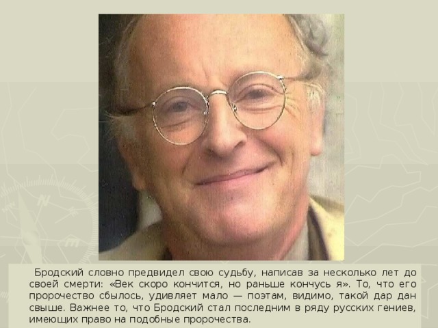 Бродский словно предвидел свою судьбу, написав за несколько лет до своей смерти: «Век скоро кончится, но раньше кончусь я». То, что его пророчество сбылось, удивляет мало — поэтам, видимо, такой дар дан свыше. Важнее то, что Бродский стал последним в ряду русских гениев, имеющих право на подобные пророчества.