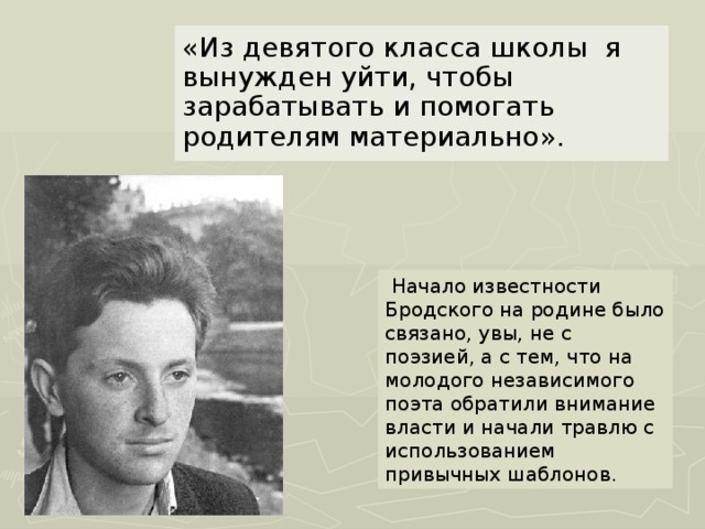 «Из девятого класса школы я вынужден уйти, чтобы зарабатывать и помогать родителям материально».  Начало известности Бродского на родине было связано, увы, не с поэзией, а с тем, что на молодого независимого поэта обратили внимание власти и начали травлю с использованием привычных шаблонов .