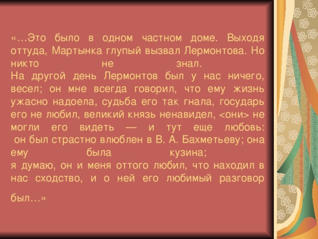 «…Это было в одном частном доме. Выходя оттуда, Мартынка глупый вызвал Лермонтова. Но никто не знал.  На другой день Лермонтов был у нас ничего, весел; он мне всегда говорил, что ему жизнь ужасно надоела, судьба его так гнала, государь его не любил, великий князь ненавидел,  не могли его видеть — и тут еще любовь:  он был страстно влюблен в В. А. Бахметьеву; она ему была кузина;  я думаю, он и меня оттого любил, что находил в нас сходство, и о ней его любимый разговор был…» 