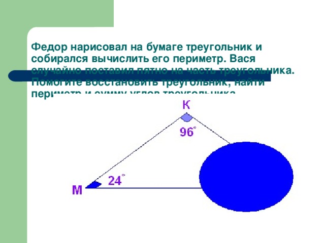 Федор нарисовал на бумаге треугольник и собирался вычислить его периметр. Вася случайно поставил пятно на часть треугольника. Помогите восстановить треугольник, найти периметр и сумму углов треугольника.