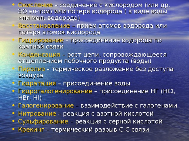 Окисление – соединение с кислородом (или др. ЭО эл-том) или потеря водорода ( в виде воды или мол. водорода) Восстановление – прием атомов водорода или потеря атомов кислорода Гидрирование – присоединение водорода по кратной связи Конденсация – рост цепи, сопровождающееся отщеплением побочного продукта (воды) Пиролиз – термическое разложение без доступа воздуха Гидратация – присоединение воды Гидрогалогенирование – присоединение НГ ( HCl, HBr, HI) Галогенирование – взаимодействие с галогенами Нитрование – реакция с азотной кислотой Сульфирование – реакция с серной кислотой Крекинг – термический разрыв С-С связи