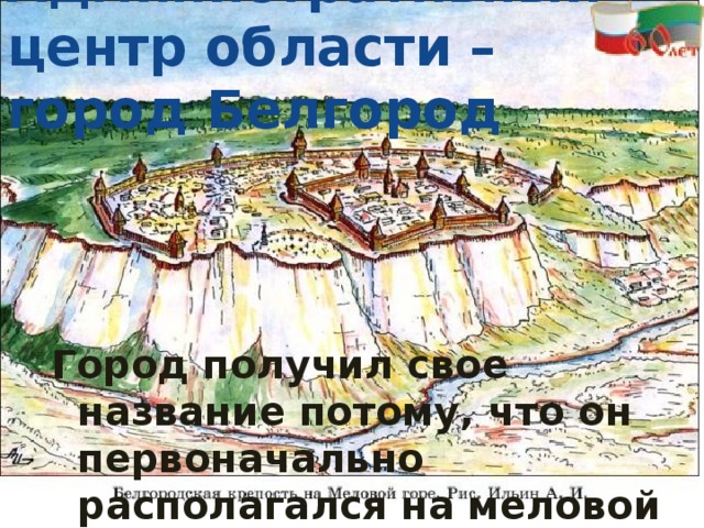 Административный центр области – город Белгород Город получил свое название потому, что он первоначально располагался на меловой горе над Северным Донцом.