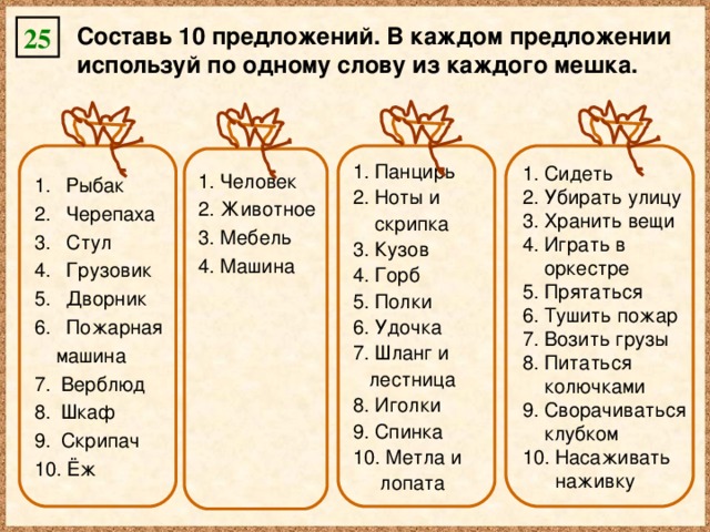 Составь 10 предложений. В каждом предложении используй по одному слову из каждого мешка. 25  Рыбак  Черепаха  Стул  Грузовик  Дворник  Пожарная  Панцирь  Ноты и  Сидеть  Убирать улицу  Хранить вещи  Играть в  оркестре  машина  скрипка Верблюд Шкаф Скрипач  Ёж  Прятаться  Тушить пожар  Возить грузы  Питаться  Кузов  Горб  Полки  Удочка  Шланг и  колючками  лестница  Иголки  Спинка  Метла и  Сворачиваться  клубком  лопата  Насаживать  наживку