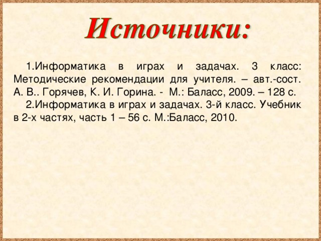 Информатика в играх и задачах. 3 класс: Методические рекомендации для учителя. – авт.-сост. А. В.. Горячев, К. И. Горина. - М.: Баласс, 2009. – 128 с. Информатика в играх и задачах. 3-й класс. Учебник в 2-х частях, часть 1 – 56 с. М.:Баласс, 2010.