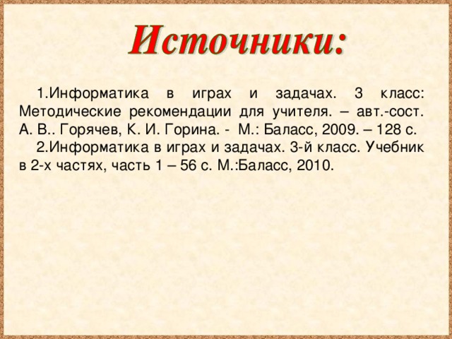 Информатика в играх и задачах. 3 класс: Методические рекомендации для учителя. – авт.-сост. А. В.. Горячев, К. И. Горина. - М.: Баласс, 2009. – 128 с. Информатика в играх и задачах. 3-й класс. Учебник в 2-х частях, часть 1 – 56 с. М.:Баласс, 2010.