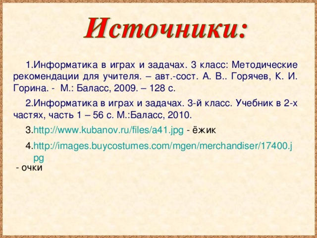 Информатика в играх и задачах. 3 класс: Методические рекомендации для учителя. – авт.-сост. А. В.. Горячев, К. И. Горина. - М.: Баласс, 2009. – 128 с. Информатика в играх и задачах. 3-й класс. Учебник в 2-х частях, часть 1 – 56 с. М.:Баласс, 2010. http://www.kubanov.ru/files/a41.jpg - ёжик http://images.buycostumes.com/mgen/merchandiser/17400.jpg - очки