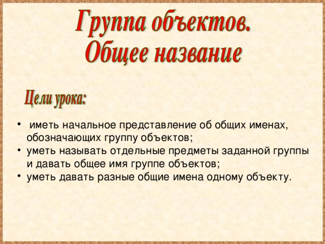 иметь начальное представление об общих именах, обозначающих группу объектов; уметь называть отдельные предметы заданной группы и давать общее имя группе объектов; уметь давать разные общие имена одному объекту.