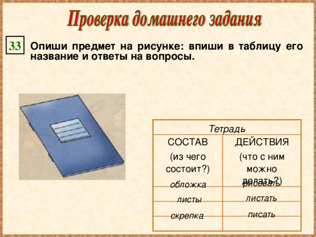 33 Опиши предмет на рисунке: впиши в таблицу его название и ответы на вопросы. СОСТАВ (из чего состоит?) ДЕЙСТВИЯ (что с ним можно делать?) Тетрадь рисовать обложка листать листы писать скрепка