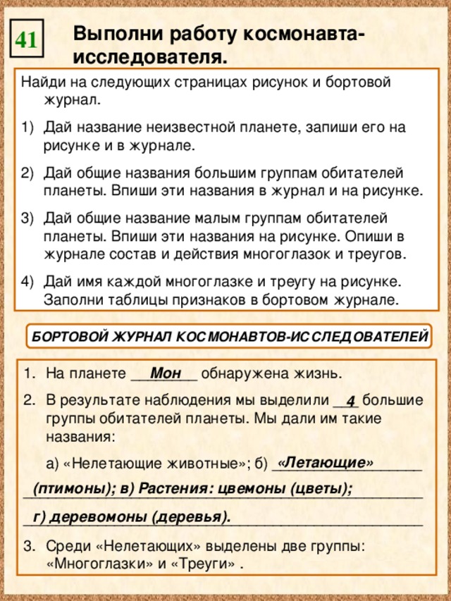 Выполни работу космонавта-исследователя. 41 Найди на следующих страницах рисунок и бортовой журнал. Дай название неизвестной планете, запиши его на рисунке и в журнале. Дай общие названия большим группам обитателей планеты. Впиши эти названия в журнал и на рисунке. Дай общие название малым группам обитателей планеты. Впиши эти названия на рисунке. Опиши в журнале состав и действия многоглазок и треугов. Дай имя каждой многоглазке и треугу на рисунке. Заполни таблицы признаков в бортовом журнале. БОРТОВОЙ ЖУРНАЛ КОСМОНАВТОВ-ИССЛЕДОВАТЕЛЕЙ На планете ________ обнаружена жизнь. В результате наблюдения мы выделили ___ большие группы обитателей планеты. Мы дали им такие названия: Мон  а) «Нелетающие животные»; б) __________________ ________________________________________________ ________________________________________________ Среди «Нелетающих» выделены две группы: «Многоглазки» и «Треуги» . 4 «Летающие» (птимоны); в) Растения: цвемоны (цветы); г) деревомоны (деревья).