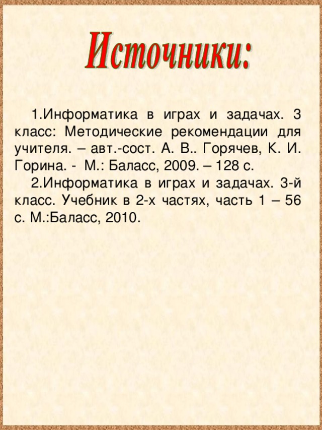 Информатика в играх и задачах. 3 класс: Методические рекомендации для учителя. – авт.-сост. А. В.. Горячев, К. И. Горина. - М.: Баласс, 2009. – 128 с. Информатика в играх и задачах. 3-й класс. Учебник в 2-х частях, часть 1 – 56 с. М.:Баласс, 2010.