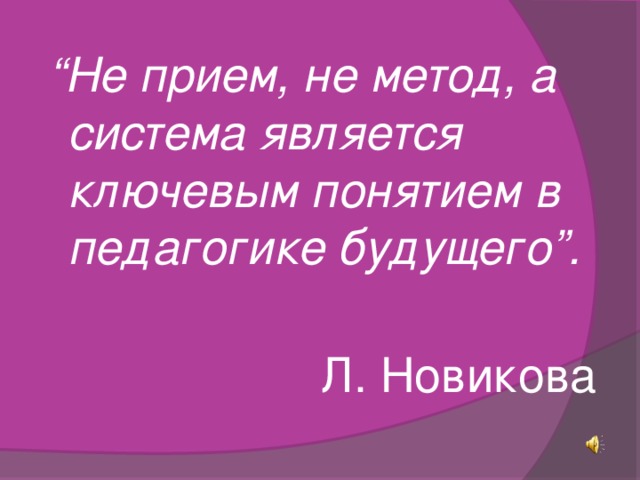   “ Не прием, не метод, а система является ключевым понятием в педагогике будущего”.   Л. Новикова