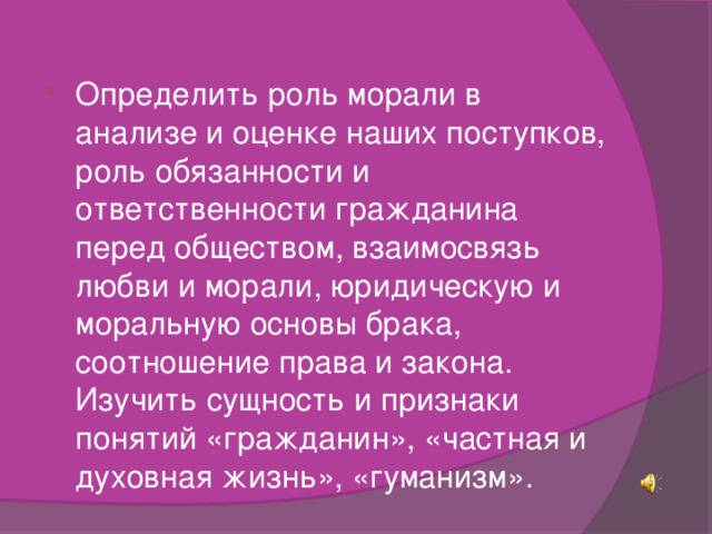 Определить роль морали в анализе и оценке наших поступков, роль обязанности и ответственности гражданина перед обществом, взаимосвязь любви и морали, юридическую и моральную основы брака, соотношение права и закона. Изучить сущность и признаки понятий «гражданин», «частная и духовная жизнь», «гуманизм».