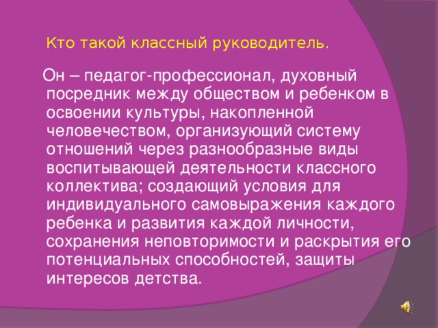 Кто такой классный руководитель.    Он – педагог-профессионал, духовный посредник между обществом и ребенком в освоении культуры, накопленной человечеством, организующий систему отношений через разнообразные виды воспитывающей деятельности классного коллектива; создающий условия для индивидуального самовыражения каждого ребенка и развития каждой личности, сохранения неповторимости и раскрытия его потенциальных способностей, защиты интересов детства.