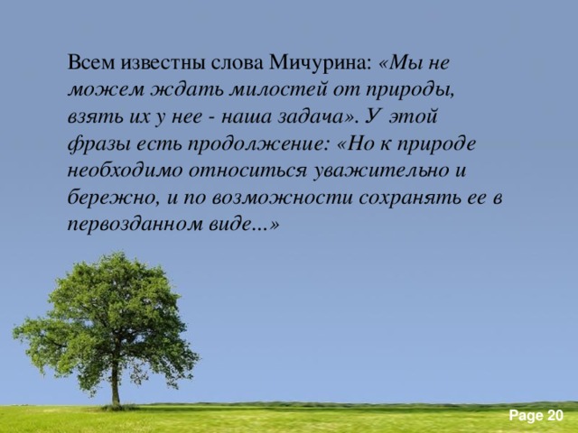 Всем известны слова Мичурина: «Мы не можем ждать милостей от природы, взять их у нее - наша задача». У этой фразы есть продолжение: «Но к природе необходимо относиться уважительно и бережно, и по возможности сохранять ее в первозданном виде...»