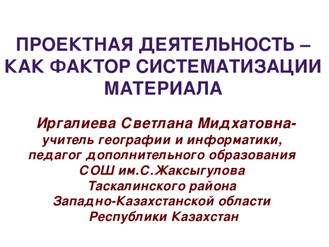 Проектная деятельность – как фактор систематизации материала  Иргалиева Светлана Мидхатовна- учитель географии и информатики, педагог дополнительного образования СОШ им.С.Жаксыгулова Таскалинского района Западно-Казахстанской области Республики Казахстан