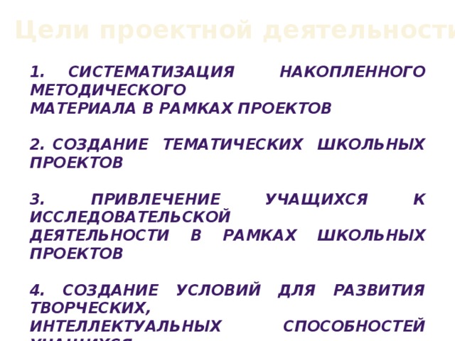 Цели проектной деятельности: 1. Систематизация накопленного методического материала в рамках проектов  2. Создание тематических школьных проектов  3. Привлечение учащихся к исследовательской Деятельности в рамках школьных проектов  4. создание условий для развития творческих, интеллектуальных способностей учащихся  5. Формирование умений у учащихся  работать индивидуально и в коллективе