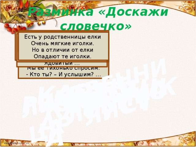 ОСЕНЬ КАПУСТА КАРТОШКА МУХОМОР РЕПКА ЛУК ЛИСТ ОСИНА ЛИСТВЕННИЦА Разминка «Доскажи словечко» У избы помоет крышу.  Отведет в берлогу Мишу,  Труд крестьянский завершит,  А потом листвой шуршит.  Мы её тихонько спросим:  - Кто ты? – И услышим? … Круглый бок, жёлтый бок,  Сидит на грядке колобок.  Врос в землю крепко.  Что же это? Возле леса на опушке,  Украшая темный бор,  Вырос пестрый, как петрушка,  Ядовитый … И зелен, и густ  На грядке вырос куст.  Покопай немножко:  Под кустом… Есть у родственницы елки  Очень мягкие иголки.  Но в отличии от елки  Опадают те иголки. Что за скрип? Что за хруст?  Это что ещё за куст?  Как же быть без хруста,  Если я… Шло по грядке вдоль забора  Войско храброе дозором.  Держат пики сотни рук,  Подрастает горький… Рыжий Егорка  Упал в озерко.  Сам не утонул  И воды не всколыхнул Что за дерево стоит?  Ветра нет – оно дрожит