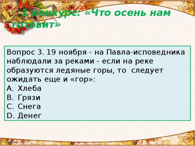 1 конкурс: «Что осень нам готовит» Вопрос 2.  Согласно примете, можно еще осенью спрогнозировать время наступления весны. Зависит это от того, с какой стороны: Вопрос 3.  19 ноября - на Павла-исповедника наблюдали за реками - если на реке образуются ледяные горы, то  следует ожидать еще и «гор»: Желтеют березы Дует ветер в первый снегопад Замерзают лужи после первых холодов Поспевает быстрее клюква Хлеба Грязи Снега Денег Вопрос 1. Считается, что настоящий снег, сколько бы его ни выпало, не ляжет надолго, пока: