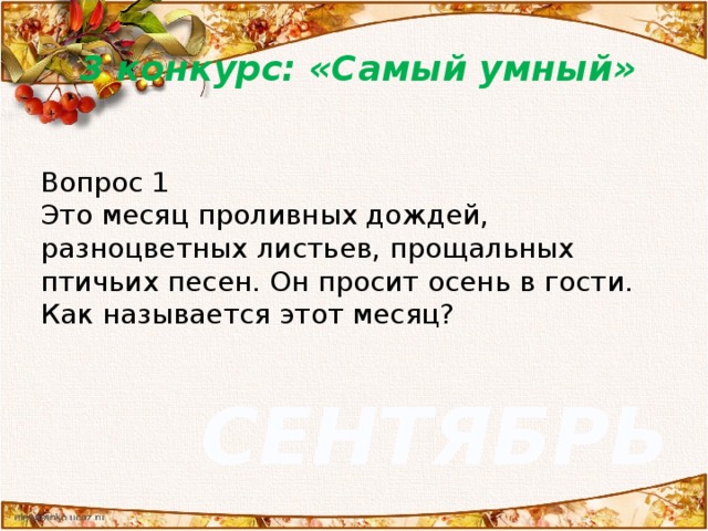 3 конкурс: «Самый умный» Вопрос 1 Это месяц проливных дождей, разноцветных листьев, прощальных птичьих песен. Он просит осень в гости. Как называется этот месяц? СЕНТЯБРЬ