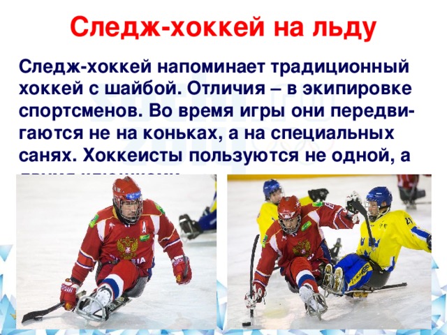 Следж-хоккей на льду   Следж-хоккей напоминает традиционный хоккей с шайбой. Отличия – в экипировке спортсменов. Во время игры они передви-гаются не на коньках, а на специальных санях. Хоккеисты пользуются не одной, а двумя клюшками.