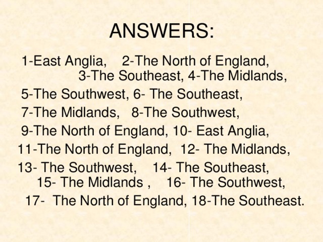 ANSWERS:  1-East Anglia, 2-The North of England, 3-The Southeast, 4-The Midlands,  5-The Southwest, 6- The Southeast,  7-The Midlands, 8-The Southwest,  9-The North of England, 10- East Anglia,  11-The North of England, 12- The Midlands,  13- The Southwest, 14- The Southeast, 15- The Midlands , 16- The Southwest,  17- The North of England, 18-The Southeast.