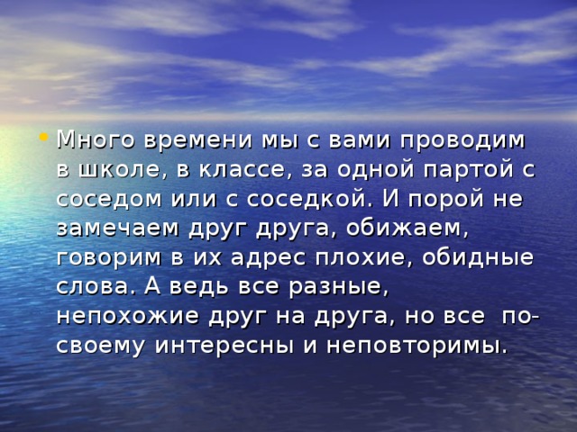 Много времени мы с вами проводим в школе, в классе, за одной партой с соседом или с соседкой. И порой не замечаем друг друга, обижаем, говорим в их адрес плохие, обидные слова. А ведь все разные, непохожие друг на друга, но все по-своему интересны и неповторимы.