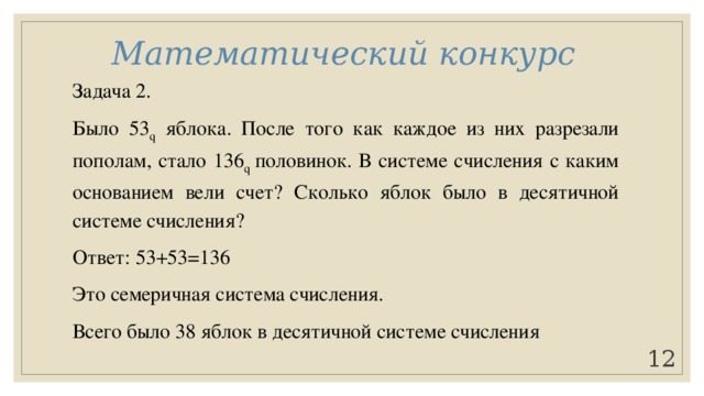 Математический конкурс Задача 2. Было 53 q яблока. После того как каждое из них разрезали пополам, стало 136 q половинок. В системе счисления с каким основанием вели счет? Сколько яблок было в десятичной системе счисления? Ответ: 53+53=136 Это семеричная система счисления. Всего было 38 яблок в десятичной системе счисления